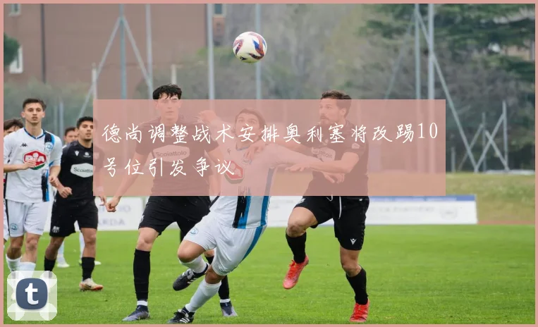 德尚调整战术安排奥利塞将改踢10号位引发争议