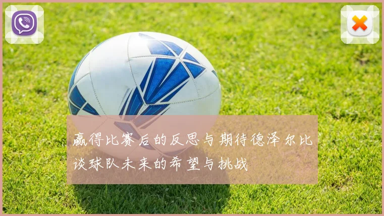 赢得比赛后的反思与期待德泽尔比谈球队未来的希望与挑战
