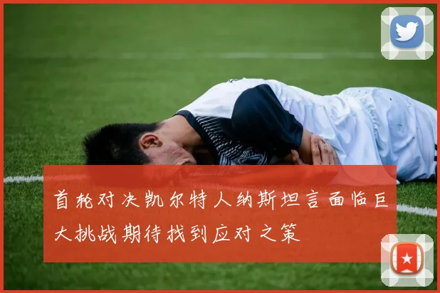 首轮对决凯尔特人纳斯坦言面临巨大挑战期待找到应对之策