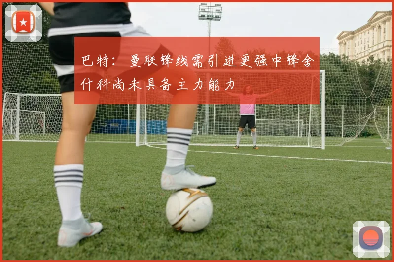 巴特：曼联锋线需引进更强中锋舍什科尚未具备主力能力