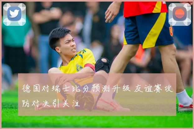 德国对瑞士比分预测升级 友谊赛攻防对决引关注