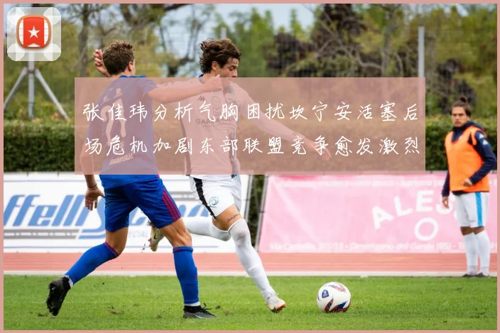 张佳玮分析气胸困扰坎宁安活塞后场危机加剧东部联盟竞争愈发激烈