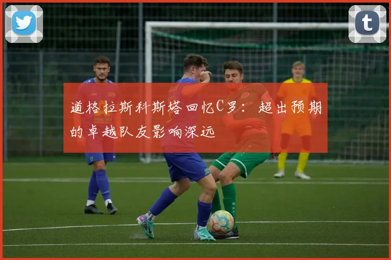 道格拉斯科斯塔回忆C罗：超出预期的卓越队友影响深远