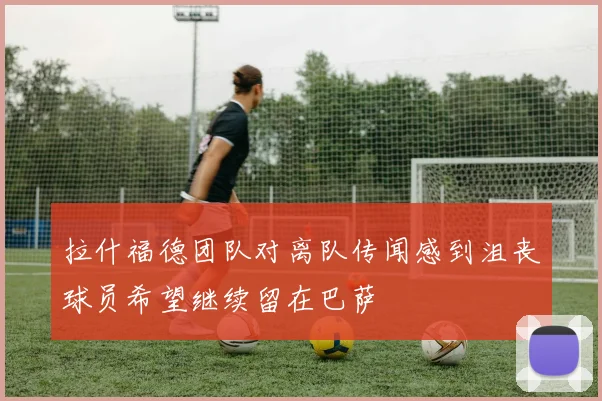 拉什福德团队对离队传闻感到沮丧球员希望继续留在巴萨