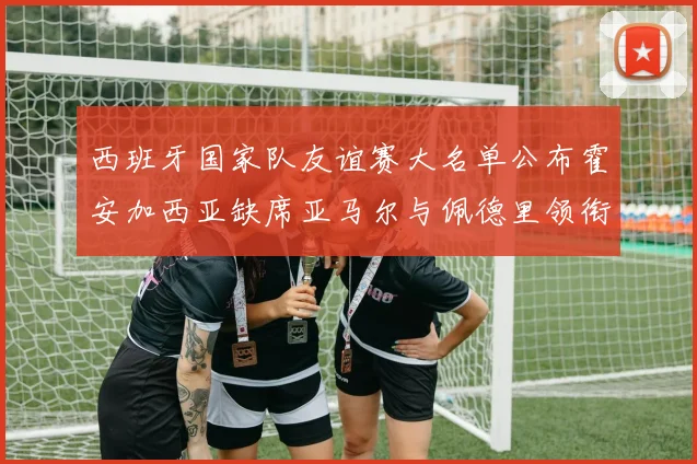 西班牙国家队友谊赛大名单公布霍安加西亚缺席亚马尔与佩德里领衔出战