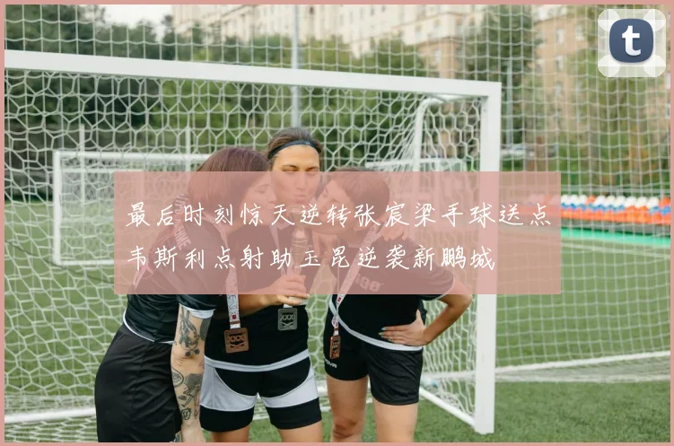 最后时刻惊天逆转张宸梁手球送点韦斯利点射助玉昆逆袭新鹏城