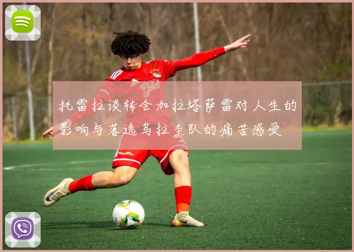 托雷拉谈转会加拉塔萨雷对人生的影响与落选乌拉圭队的痛苦感受