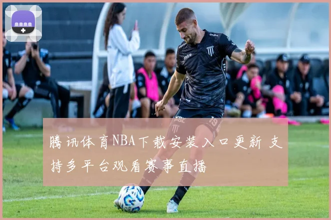 腾讯体育NBA下载安装入口更新 支持多平台观看赛事直播