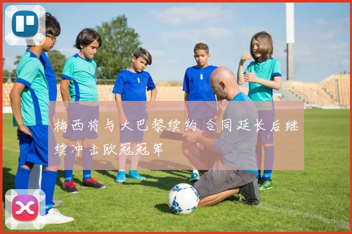 梅西将与大巴黎续约 合同延长后继续冲击欧冠冠军