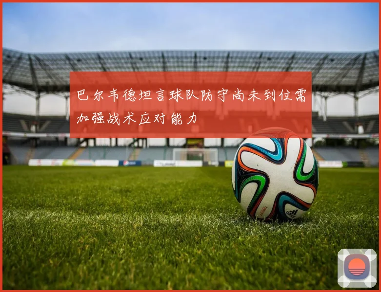 巴尔韦德坦言球队防守尚未到位需加强战术应对能力