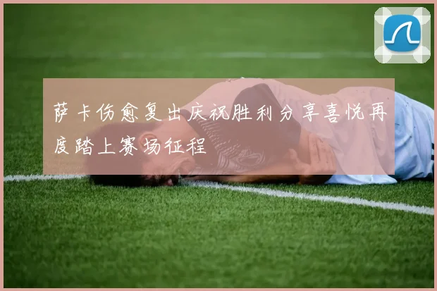 萨卡伤愈复出庆祝胜利分享喜悦再度踏上赛场征程