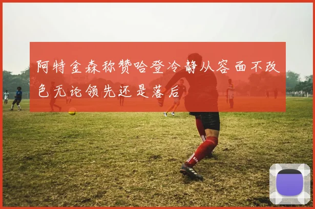 阿特金森称赞哈登冷静从容面不改色无论领先还是落后