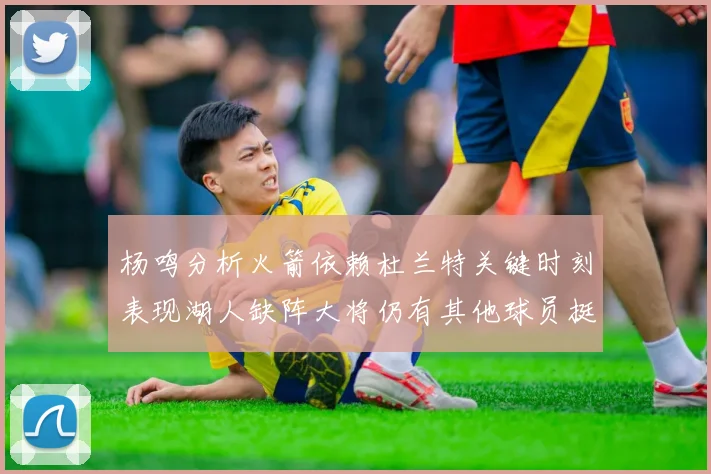 杨鸣分析火箭依赖杜兰特关键时刻表现湖人缺阵大将仍有其他球员挺身而出